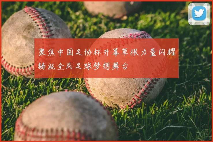 聚焦中国足协杯开幕草根力量闪耀铸就全民足球梦想舞台