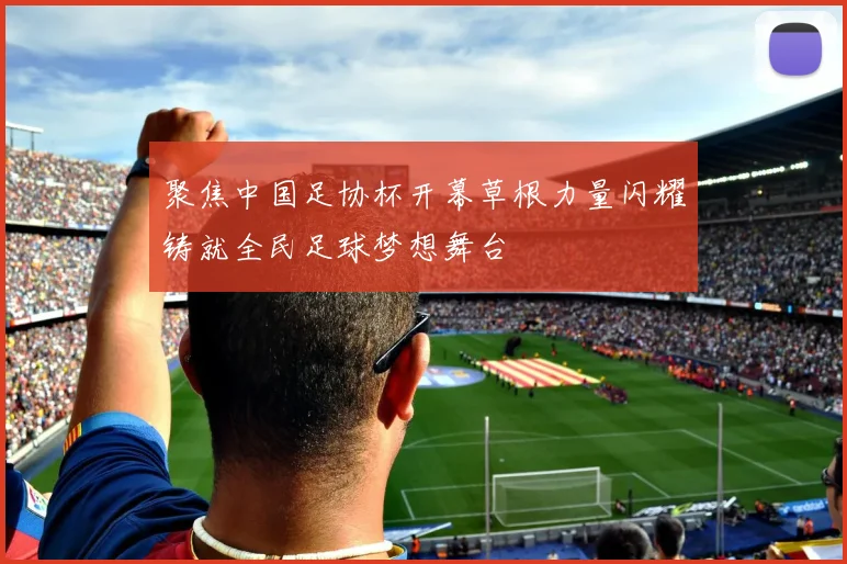 聚焦中国足协杯开幕草根力量闪耀铸就全民足球梦想舞台