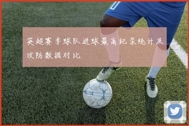 英超赛季球队进球最高纪录统计及攻防数据对比