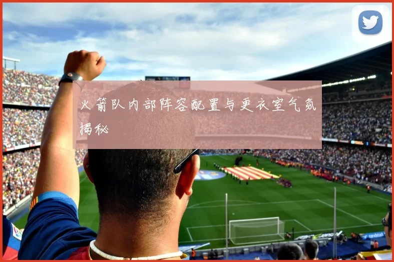 火箭队内部阵容配置与更衣室气氛揭秘